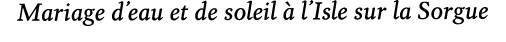 Mariage d’eau et de soleil  l’Isle sur la Sorgue