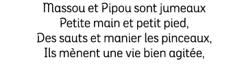 Massou et Pipou sont jumeaux Petite main et petit pied, Des sauts et manier les pinceaux, Ils m nent une vie bien agi...