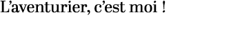 L’aventurier, c’est moi !